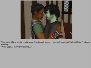 "You know, Sam, you're pretty great. I've been thinking... maybe I could get that first kiss I've been
wanting..."
"Well, Cass... maybe you could..."
 