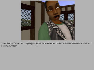 "What is this, Cass? I'm not going to perform for an audience! I'm out of here--do me a favor and
lose my number!"
 