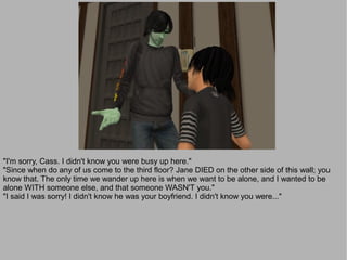 "I'm sorry, Cass. I didn't know you were busy up here."
"Since when do any of us come to the third floor? Jane DIED on the other side of this wall; you
know that. The only time we wander up here is when we want to be alone, and I wanted to be
alone WITH someone else, and that someone WASN'T you."
"I said I was sorry! I didn't know he was your boyfriend. I didn't know you were..."
 