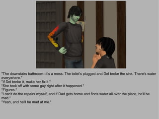 "The downstairs bathroom--it's a mess. The toilet's plugged and Del broke the sink. There's water
everywhere."
"If Del broke it, make her fix it."
"She took off with some guy right after it happened."
"Figures."
"I can't do the repairs myself, and if Dad gets home and finds water all over the place, he'll be
mad."
"Yeah, and he'll be mad at me."
 