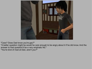 "Cass? Does Dad know you're gay?"
"A better question might be would he care enough to be angry about it if he did know. And the
answer to that question'd be a very emphatic No."
"You're kind of mad at Dad, aren't you?"
 