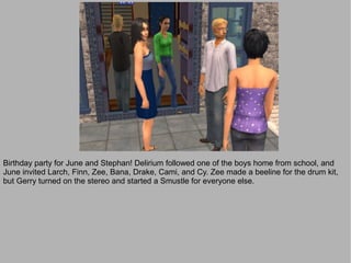 Birthday party for June and Stephan! Delirium followed one of the boys home from school, and
June invited Larch, Finn, Zee, Bana, Drake, Cami, and Cy. Zee made a beeline for the drum kit,
but Gerry turned on the stereo and started a Smustle for everyone else.
 