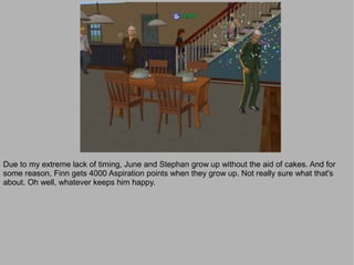 Due to my extreme lack of timing, June and Stephan grow up without the aid of cakes. And for
some reason, Finn gets 4000 Aspiration points when they grow up. Not really sure what that's
about. Oh well, whatever keeps him happy.
 