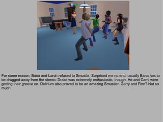 For some reason, Bana and Larch refused to Smustle. Surprised me no end; usually Bana has to
be dragged away from the stereo. Drake was extremely enthusiastic, though. He and Cami were
getting their groove on. Delirium also proved to be an amazing Smustler. Gerry and Finn? Not so
much.
 