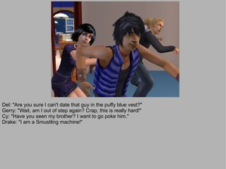 Del: "Are you sure I can't date that guy in the puffy blue vest?"
Gerry: "Wait, am I out of step again? Crap, this is really hard!"
Cy: "Have you seen my brother? I want to go poke him."
Drake: "I am a Smustling machine!"
 
