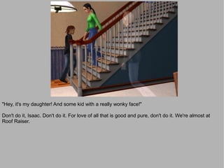 "Hey, it's my daughter! And some kid with a really wonky face!"

Don't do it, Isaac. Don't do it. For love of all that is good and pure, don't do it. We're almost at
Roof Raiser.
 