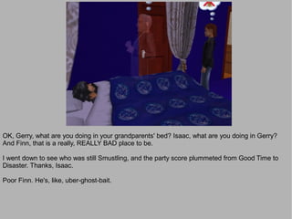 OK, Gerry, what are you doing in your grandparents' bed? Isaac, what are you doing in Gerry?
And Finn, that is a really, REALLY BAD place to be.

I went down to see who was still Smustling, and the party score plummeted from Good Time to
Disaster. Thanks, Isaac.

Poor Finn. He's, like, uber-ghost-bait.
 