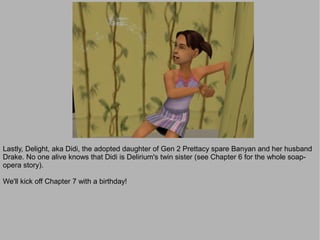 Lastly, Delight, aka Didi, the adopted daughter of Gen 2 Prettacy spare Banyan and her husband
Drake. No one alive knows that Didi is Delirium's twin sister (see Chapter 6 for the whole soap-
opera story).

We'll kick off Chapter 7 with a birthday!
 