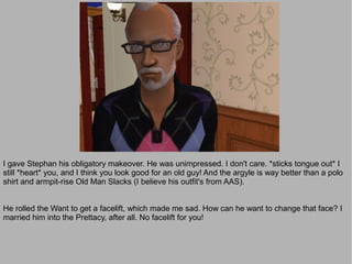 I gave Stephan his obligatory makeover. He was unimpressed. I don't care. *sticks tongue out* I
still *heart* you, and I think you look good for an old guy! And the argyle is way better than a polo
shirt and armpit-rise Old Man Slacks (I believe his outfit's from AAS).


He rolled the Want to get a facelift, which made me sad. How can he want to change that face? I
married him into the Prettacy, after all. No facelift for you!
 