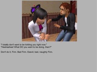 "I totally don't want to be tickling you right now."
"Heeheehee! What DO you want to be doing, then?"

Don't do it, Finn. Bad Finn. Eeevil, bad, naughty Finn.
 