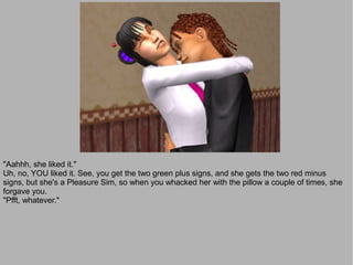 "Aahhh, she liked it."
Uh, no, YOU liked it. See, you get the two green plus signs, and she gets the two red minus
signs, but she's a Pleasure Sim, so when you whacked her with the pillow a couple of times, she
forgave you.
"Pfft, whatever."
 