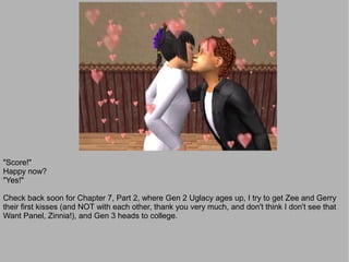 "Score!"
Happy now?
"Yes!"

Check back soon for Chapter 7, Part 2, where Gen 2 Uglacy ages up, I try to get Zee and Gerry
their first kisses (and NOT with each other, thank you very much, and don't think I don't see that
Want Panel, Zinnia!), and Gen 3 heads to college.
 