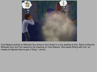 Cow Mascot picked on Mohawk Guy three or four times in a row, leading to this. Zee's rooting for
Mohawk Guy, but Finn seems to be cheering on Cow Mascot. She keeps flirting with him, so
maybe he figures they've got a 'thing,' I dunno.
 