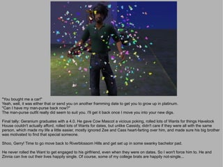 "You bought me a car!"
Yeah, well, it was either that or send you on another framming date to get you to grow up in platinum.
"Can I have my man-purse back now?"
The man-purse outfit really did seem to suit you. I'll get it back once I move you into your new digs.

Final tally: Geranium graduates with a 4.0. He gave Cow Mascot a vicious poking, rolled lots of Wants for things Havelock
House couldn't actually afford, rolled lots of Wants for dates, but unlike Cassidy, didn't care if they were all with the same
person, which made my life a little easier, mostly ignored Zee and Cass heart-farting over him, and made sure his big brother
was motivated to find that special someone.

Shoo, Gerry! Time to go move back to Riverblossom Hills and get set up in some swanky bachelor pad.

He never rolled the Want to get engaged to his girlfriend, even when they were on dates. So I won't force him to. He and
Zinnia can live out their lives happily single. Of course, some of my college brats are happily not-single...
 
