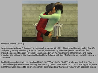And then there's Cassidy...

He graduated with a 4.0 through the miracle of professor WooHoo, WooHooed his way to Big Man On
Campus, got caught cheating a bunch of times, sometimes by the same people more than once,
drained a couple of kegs at Havelock House, joined in on the heart-farting of Geranium, and rarely
ended a date without a WooHoo--and he had lots of dates, with lots of different men, both Dormies and
otherwise.

And that guy up there with his hand on Cass's butt? Yeah, that's EXACTLY who you think it is. This is
how messed up Cassidy is--he actually Wanted to go there. Well, it was him or Count Goopynose, and I
didn't think Cass needed to be an emotionally traumatized gay half-alien vampire with addiction issues.
 