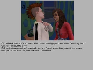 "Oh, Mohawk Guy, you're so manly when you're beating up a cow mascot. You're my hero."
"Can I get a kiss, little lady?"
"Call me that again and you're a dead man, and I'm not gonna kiss you until you shower,
Stinkypants. But after that, we can kiss and then some..."
 