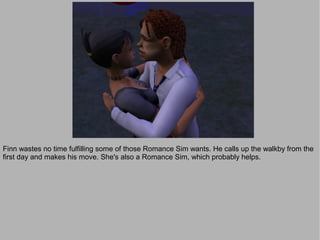 Finn wastes no time fulfilling some of those Romance Sim wants. He calls up the walkby from the
first day and makes his move. She's also a Romance Sim, which probably helps.
 