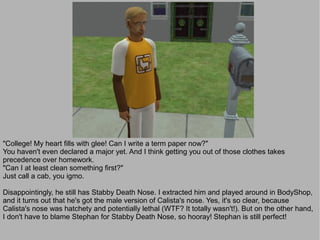 "College! My heart fills with glee! Can I write a term paper now?"
You haven't even declared a major yet. And I think getting you out of those clothes takes
precedence over homework.
"Can I at least clean something first?"
Just call a cab, you igmo.

Disappointingly, he still has Stabby Death Nose. I extracted him and played around in BodyShop,
and it turns out that he's got the male version of Calista's nose. Yes, it's so clear, because
Calista's nose was hatchety and potentially lethal (WTF? It totally wasn't!). But on the other hand,
I don't have to blame Stephan for Stabby Death Nose, so hooray! Stephan is still perfect!
 