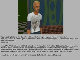 "You're getting better at this--I didn't want to vomit when I spied my own visage in the mirror."
Well, you seemed to hate the glasses, so I ditched them. And you're rocking the CC clothes; that should have
been worth a cheer.
"Naaahhh."

Jonquil "Jon" Vetinari, Aries 9/9/6/3/5, is the Gen 3 Prettacy heir. Jon's a little OCD, so he should be keeping
Havelock House extremely clean. While not mean, he does take after the rest of his neat finger-gunning
Vetinari relatives. Like his father, he's a Knowledge Sim with the LTW to reach the top of the Education career.
He's already maxed his skills, so I'm gonna have to come up with something else to occupy his time.

Jonquils are a rush-leaved variety of Narcissus (or Daffodil) with prominent fragrance.
 