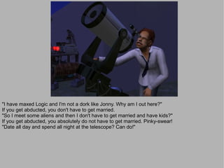 "I have maxed Logic and I'm not a dork like Jonny. Why am I out here?"
If you get abducted, you don't have to get married.
"So I meet some aliens and then I don't have to get married and have kids?"
If you get abducted, you absolutely do not have to get married. Pinky-swear!
"Date all day and spend all night at the telescope? Can do!"
 
