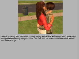 Zee hits up Ashley Pitts, who wasn't exactly playing Hard To Get. He brought over Castor Nova,
who spent the entire day trying to Admire Zee, Finn, and Jon, which didn't work out so well for
him. Needy little git.
 