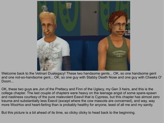 Welcome back to the Vetinari Dualegacy! These two handsome gents... OK, so one handsome gent
and one not-so-handsome gent... OK, so one guy with Stabby Death Nose and one guy with Cheeks O'
Doom...

OK, these two guys are Jon of the Prettacy and Finn of the Uglacy, my Gen 3 heirs, and this is the
college chapter. The last couple of chapters were heavy on the teenage angst of some spare-spawn
and nastiness courtesy of the pure malevolent Eeevil that is Cypress, but this chapter has almost zero
trauma and substantially less Eeevil (except where the cow mascots are concerned), and way, way
more WooHoo and heart-farting than is probably healthy for anyone, least of all me and my sanity.

But this picture is a bit ahead of its time, so clicky clicky to head back to the beginning.
 