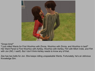 "Grope time!"
"I just rolled Wants for First WooHoo with Zinnia, WooHoo with Zinnia, and WooHoo in bed!"
Her Want Panel is First WooHoo with Ashley, WooHoo with Ashley, Flirt with Mitch Indie, and Flirt
with Jon (NO, I said!). But I don't think Ashley needs to know any of that.

Zee has two bolts for Jon. She keeps rolling unspeakable Wants. Fortunately, he's an oblivious
Knowledge Sim.
 