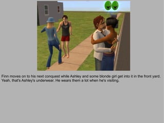 Finn moves on to his next conquest while Ashley and some blonde girl get into it in the front yard.
Yeah, that's Ashley's underwear. He wears them a lot when he's visiting.
 