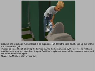 sigh Jon, this is college! A little filth is to be expected. Put down the toilet brush, pick up the phone,
and meet a cute girl.
"Just as soon as I finish cleaning the bathroom. And the kitchen. And by then someone will have
used the bathroom, so I can clean it again. And then maybe someone will have cooked lunch, so I
can clean the kitchen again."
Ah yes, the Moebius strip of cleaning.
 