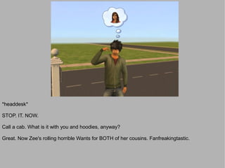 *headdesk*

STOP. IT. NOW.

Call a cab. What is it with you and hoodies, anyway?

Great. Now Zee's rolling horrible Wants for BOTH of her cousins. Fanfreakingtastic.
 