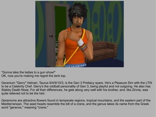 "Gonna take the ladies to a gun show!"
OK, now you're making me regret the tank top.

Geranium "Gerry" Vetinari, Taurus 9/4/9/10/3, is the Gen 3 Prettacy spare. He's a Pleasure Sim with the LTW
to be a Celebrity Chef. Gerry's the oddball personality of Gen 3, being playful and not outgoing. He also has
Stabby Death Nose. For all their differences, he gets along very well with his brother, and, like Zinnia, was
quite relieved not to be the heir.

Geraniums are attractive flowers found in temperate regions, tropical mountains, and the eastern part of the
Mediterranean. The seed heads resemble the bill of a crane, and the genus takes its name from the Greek
word "geranos," meaning "crane."
 