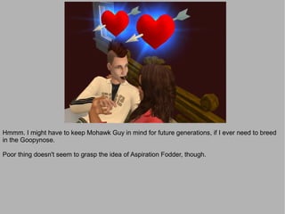 Hmmm. I might have to keep Mohawk Guy in mind for future generations, if I ever need to breed
in the Goopynose.

Poor thing doesn't seem to grasp the idea of Aspiration Fodder, though.
 