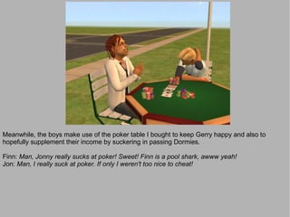 Meanwhile, the boys make use of the poker table I bought to keep Gerry happy and also to
hopefully supplement their income by suckering in passing Dormies.

Finn: Man, Jonny really sucks at poker! Sweet! Finn is a pool shark, awww yeah!
Jon: Man, I really suck at poker. If only I weren't too nice to cheat!
 