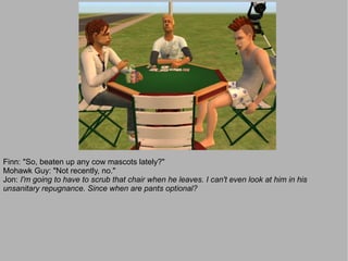 Finn: "So, beaten up any cow mascots lately?"
Mohawk Guy: "Not recently, no."
Jon: I'm going to have to scrub that chair when he leaves. I can't even look at him in his
unsanitary repugnance. Since when are pants optional?
 