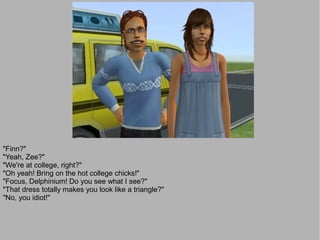 "Finn?"
"Yeah, Zee?"
"We're at college, right?"
"Oh yeah! Bring on the hot college chicks!"
"Focus, Delphinium! Do you see what I see?"
"That dress totally makes you look like a triangle?"
"No, you idiot!"
 