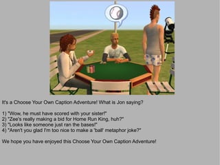 It's a Choose Your Own Caption Adventure! What is Jon saying?

1) "Wow, he must have scored with your sister!"
2) "Zee's really making a bid for Home Run King, huh?"
3) "Looks like someone just ran the bases!"
4) "Aren't you glad I'm too nice to make a 'ball' metaphor joke?"

We hope you have enjoyed this Choose Your Own Caption Adventure!
 
