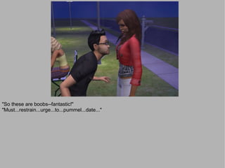 "So these are boobs--fantastic!"
"Must...restrain...urge...to...pummel...date..."
 