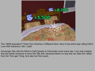 The +8000 Aspiration? That's from WooHoo 3 Different Sims. Now if only she'd stop rolling Fall In
Love With Geranium. NO, I said!

Amusingly, Zee rolls the Want to Call Cassidy to Chat pretty much every day. I can only imagine
that she wants someone to have Girl Talk with, because there's no way she can date him--aside
from the "he's gay" thing, he's also her first cousin.
 