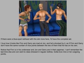 If there were a blue-eyed redhead with this skin tone here, I'd have the complete set.

I love how it looks like Finn and Gerry are mad at Jon, and he's shocked by it, as if Finn and Gerry
don't have the same number of nice points between the two of them that he has on his own.

Notice that Finn is in his underwear and Jon and Gerry are in their pajamas. I can't remember the
last time Zee and Jon went to class dressed in regular clothes. Gotta love nine or ten outgoing
points.
 