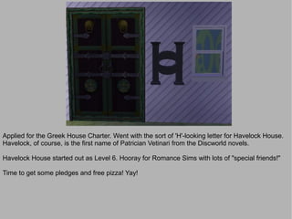 Applied for the Greek House Charter. Went with the sort of 'H'-looking letter for Havelock House.
Havelock, of course, is the first name of Patrician Vetinari from the Discworld novels.

Havelock House started out as Level 6. Hooray for Romance Sims with lots of "special friends!"

Time to get some pledges and free pizza! Yay!
 