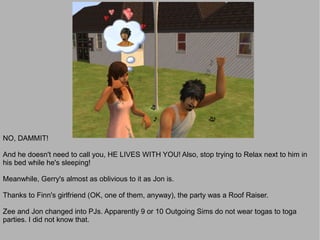 NO, DAMMIT!

And he doesn't need to call you, HE LIVES WITH YOU! Also, stop trying to Relax next to him in
his bed while he's sleeping!

Meanwhile, Gerry's almost as oblivious to it as Jon is.

Thanks to Finn's girlfriend (OK, one of them, anyway), the party was a Roof Raiser.

Zee and Jon changed into PJs. Apparently 9 or 10 Outgoing Sims do not wear togas to toga
parties. I did not know that.
 