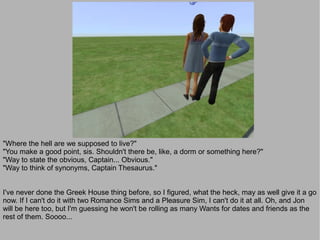 "Where the hell are we supposed to live?"
"You make a good point, sis. Shouldn't there be, like, a dorm or something here?"
"Way to state the obvious, Captain... Obvious."
"Way to think of synonyms, Captain Thesaurus."


I've never done the Greek House thing before, so I figured, what the heck, may as well give it a go
now. If I can't do it with two Romance Sims and a Pleasure Sim, I can't do it at all. Oh, and Jon
will be here too, but I'm guessing he won't be rolling as many Wants for dates and friends as the
rest of them. Soooo...
 