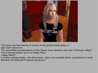 "You know, this heart-farting of cousins is only going to keep going on."
Ugh. Don't remind me.
"You got another six generations of this. Seven, if you decide to play Gen 10 through college."
This is the part where I go to my Happy Place.
"Happy Place?"
It involves Jensen Ackles, John Barrowman, Oahu, and umbrella drinks, soundtrack by Velvet
Revolver. And that's all I'm gonna say about it.
 