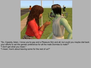 "So, Cassidy, listen, I know you're gay and a Pleasure Sim and all, but could you maybe dial back
your efforts to set the gender preference for all the male Dormies to male?"
"I don't get what you mean."
"I mean, how's about leaving some for the rest of us?"
 