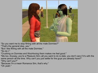 "So you want me to stop flirting with all the male Dormies?"
"That's the general idea, yes."
"But I like flirting with all the male Dormies."
"So do I."
"Crushing on Dormies and WooHooing them makes me feel good."
"Me too. Anyway, you're a Pleasure Sim--all you want to do is date, you don't care if it's with the
same person all the time. Why can't you just settle for the guys you already have?"
"Why can't you?"
"Because I'm a mean Romance Sim, that's why."
"Oh yeah."
 