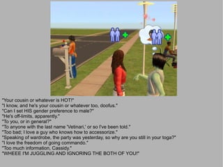 "Your cousin or whatever is HOT!"
"I know, and he's your cousin or whatever too, doofus."
"Can I set HIS gender preference to male?"
"He's off-limits, apparently."
"To you, or in general?"
"To anyone with the last name 'Vetinari,' or so I've been told."
"Too bad; I love a guy who knows how to accessorize."
"Speaking of wardrobe, the party was yesterday, so why are you still in your toga?"
"I love the freedom of going commando."
"Too much information, Cassidy."
"WHEEE I'M JUGGLING AND IGNORING THE BOTH OF YOU!"
 