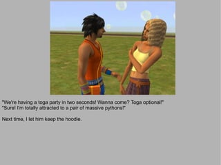"We're having a toga party in two seconds! Wanna come? Toga optional!"
"Sure! I'm totally attracted to a pair of massive pythons!"

Next time, I let him keep the hoodie.
 