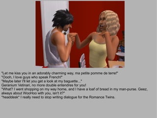 "Let me kiss you in an adorably charming way, ma petite pomme de terre!"
"Oooh, I love guys who speak French!"
"Maybe later I'll let you get a look at my baguette..."
Geranium Vetinari, no more double entendres for you!
"What? I went shopping on my way home, and I have a loaf of bread in my man-purse. Geez,
always about WooHoo with you, isn't it?"
*headdesk* I really need to stop writing dialogue for the Romance Twins.
 