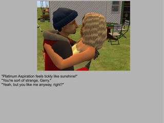 "Platinum Aspiration feels tickly like sunshine!"
"You're sort of strange, Gerry."
"Yeah, but you like me anyway, right?"
 