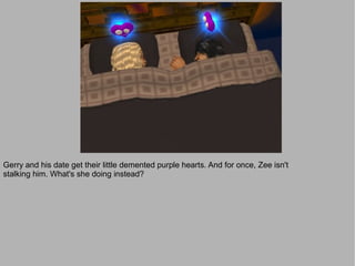 Gerry and his date get their little demented purple hearts. And for once, Zee isn't
stalking him. What's she doing instead?
 